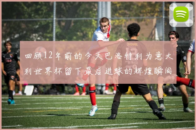 回顾12年前的今天巴洛特利为意大利世界杯留下最后进球的辉煌瞬间