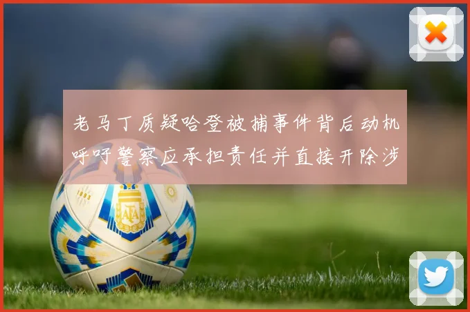 老马丁质疑哈登被捕事件背后动机呼吁警察应承担责任并直接开除涉事人员