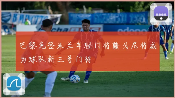 巴黎免签米兰年轻门将隆戈尼将成为球队新三号门将