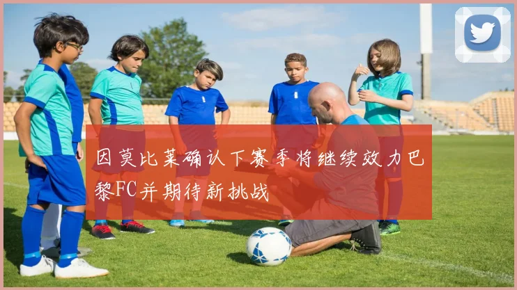 因莫比莱确认下赛季将继续效力巴黎FC并期待新挑战