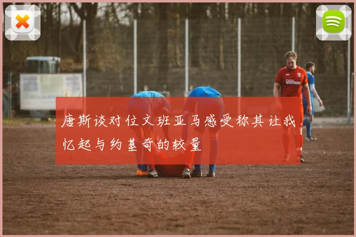 唐斯谈对位文班亚马感受称其让我忆起与约基奇的较量