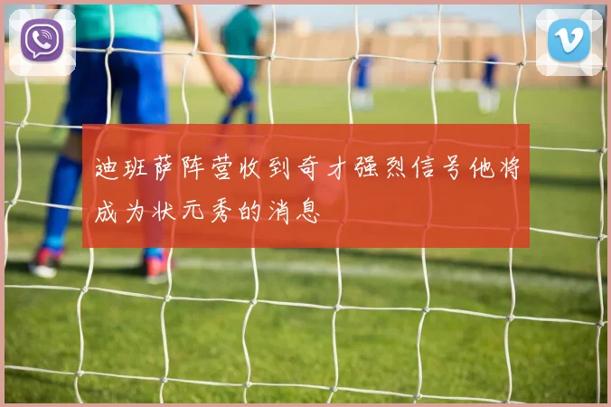 迪班萨阵营收到奇才强烈信号他将成为状元秀的消息