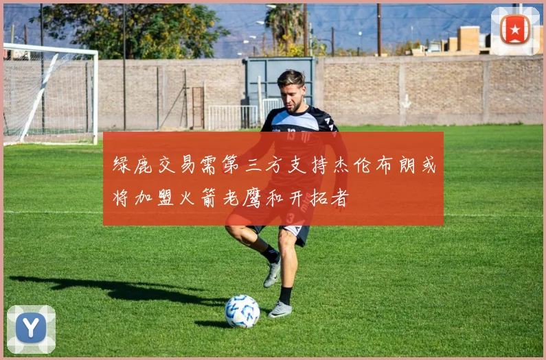 绿鹿交易需第三方支持杰伦布朗或将加盟火箭老鹰和开拓者