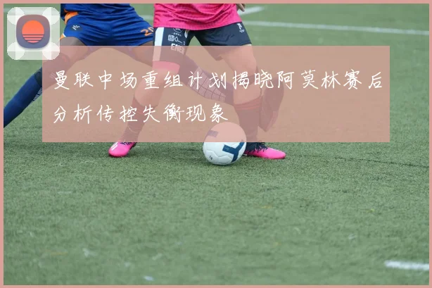 曼联中场重组计划揭晓阿莫林赛后分析传控失衡现象