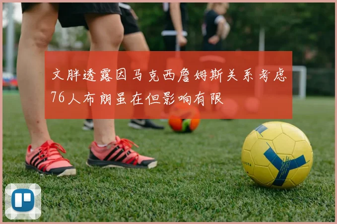 文胖透露因马克西詹姆斯关系考虑76人布朗虽在但影响有限
