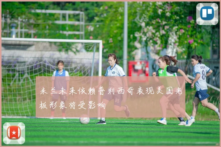 米兰未来依赖普利西奇表现美国老板形象将受影响