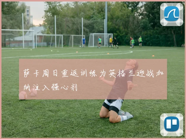 萨卡周日重返训练为英格兰迎战加纳注入强心剂