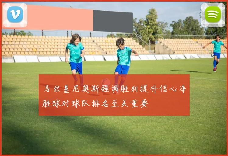 马尔基尼奥斯强调胜利提升信心净胜球对球队排名至关重要