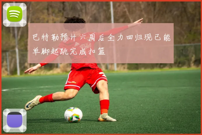 巴特勒预计六周后全力回归现已能单脚起跳完成扣篮
